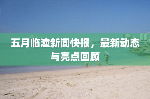 五月临潼新闻快报，最新动态与亮点回顾