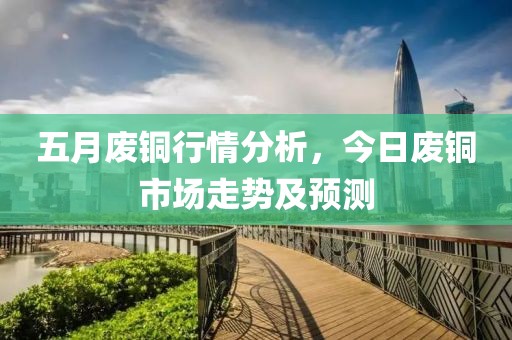 五月废铜行情分析，今日废铜市场走势及预测