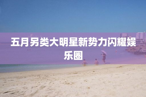 五月另类大明星新势力闪耀娱乐圈