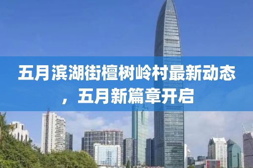 五月滨湖街檀树岭村最新动态，五月新篇章开启