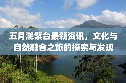 五月滟紫台最新资讯，文化与自然融合之旅的探索与发现