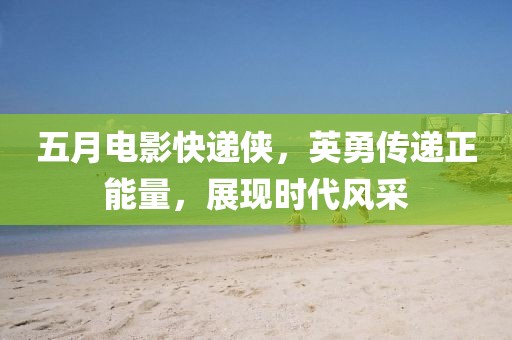 五月电影快递侠，英勇传递正能量，展现时代风采
