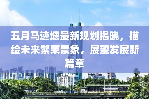 五月马迹塘最新规划揭晓，描绘未来繁荣景象，展望发展新篇章