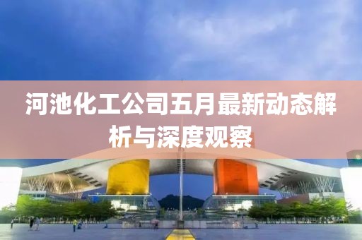 河池化工公司五月最新动态解析与深度观察