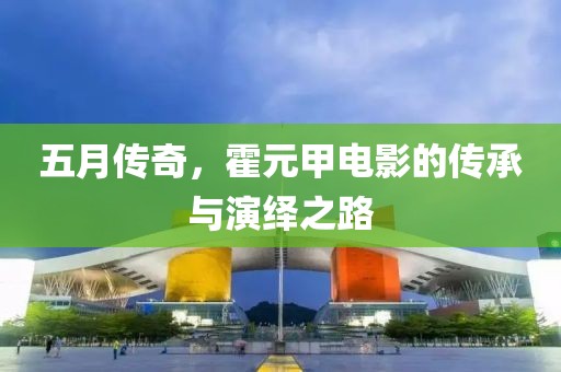 五月传奇，霍元甲电影的传承与演绎之路