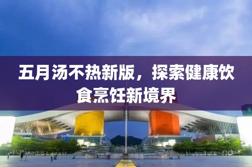 五月汤不热新版，探索健康饮食烹饪新境界