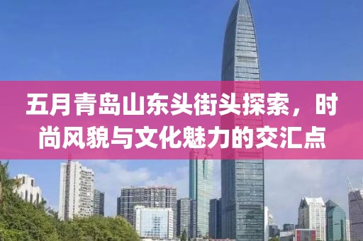五月青岛山东头街头探索，时尚风貌与文化魅力的交汇点