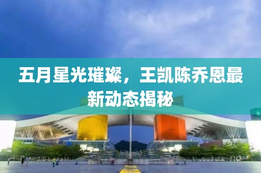 五月星光璀璨，王凯陈乔恩最新动态揭秘