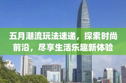 五月潮流玩法速递，探索时尚前沿，尽享生活乐趣新体验