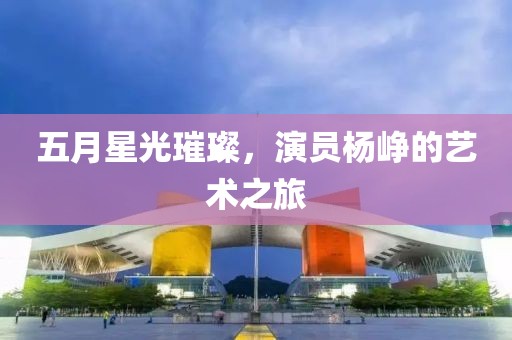 五月星光璀璨，演员杨峥的艺术之旅