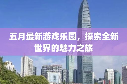 五月最新游戏乐园，探索全新世界的魅力之旅