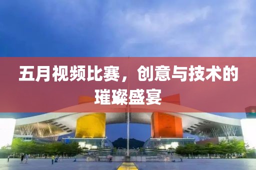 五月视频比赛，创意与技术的璀璨盛宴