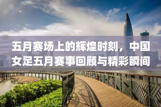 五月赛场上的辉煌时刻，中国女足五月赛事回顾与精彩瞬间