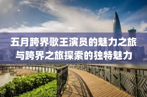 五月跨界歌王演员的魅力之旅与跨界之旅探索的独特魅力