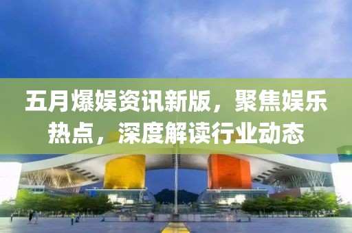 五月爆娱资讯新版，聚焦娱乐热点，深度解读行业动态