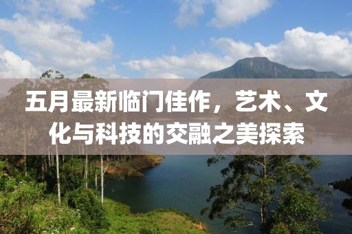 五月最新临门佳作，艺术、文化与科技的交融之美探索