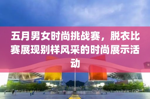 五月男女时尚挑战赛，脱衣比赛展现别样风采的时尚展示活动