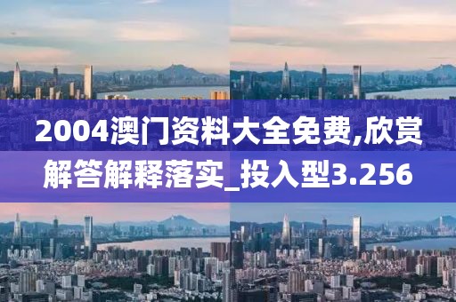2004澳门资料大全免费,欣赏解答解释落实_投入型3.256