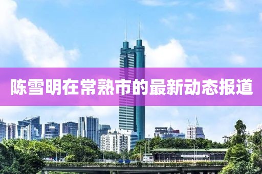 陈雪明在常熟市的最新动态报道