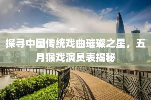 探寻中国传统戏曲璀璨之星，五月猴戏演员表揭秘