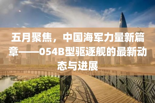 五月聚焦，中国海军力量新篇章——054B型驱逐舰的最新动态与进展