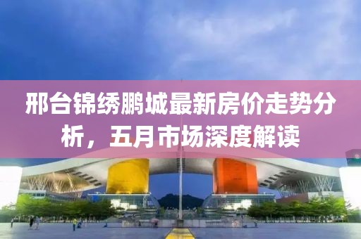 邢台锦绣鹏城最新房价走势分析，五月市场深度解读