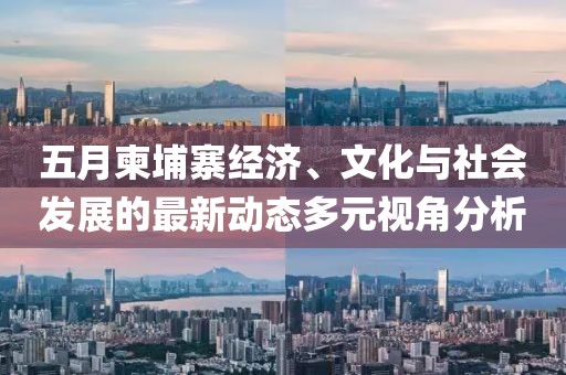 五月柬埔寨经济、文化与社会发展的最新动态多元视角分析