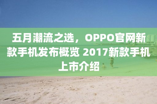 五月潮流之选，OPPO官网新款手机发布概览 2017新款手机上市介绍