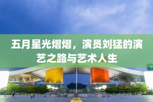 五月星光熠熠，演员刘猛的演艺之路与艺术人生