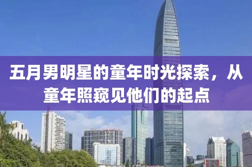 五月男明星的童年时光探索，从童年照窥见他们的起点