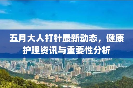 五月大人打针最新动态，健康护理资讯与重要性分析