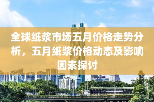 全球纸浆市场五月价格走势分析，五月纸浆价格动态及影响因素探讨