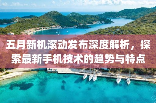五月新机滚动发布深度解析，探索最新手机技术的趋势与特点