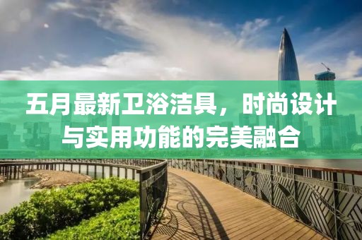 五月最新卫浴洁具，时尚设计与实用功能的完美融合