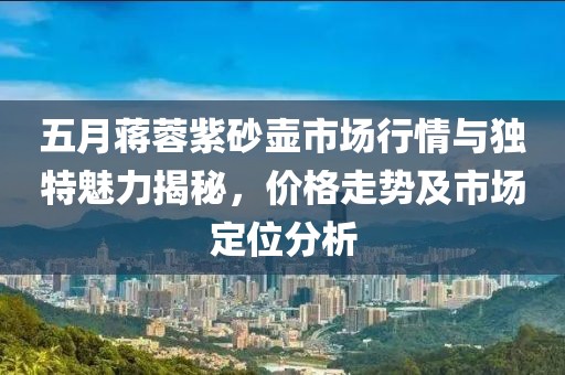 五月蒋蓉紫砂壶市场行情与独特魅力揭秘，价格走势及市场定位分析