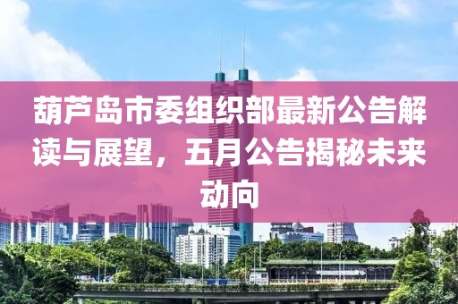 葫芦岛市委组织部最新公告解读与展望，五月公告揭秘未来动向