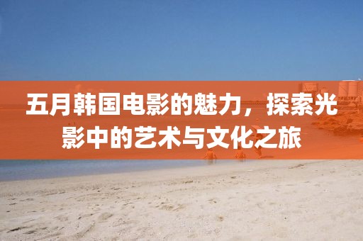 五月韩国电影的魅力，探索光影中的艺术与文化之旅