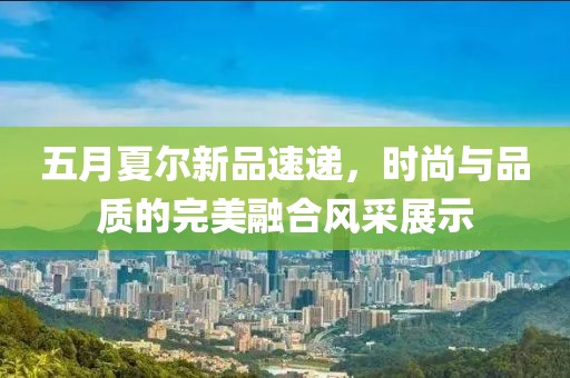 五月夏尔新品速递，时尚与品质的完美融合风采展示