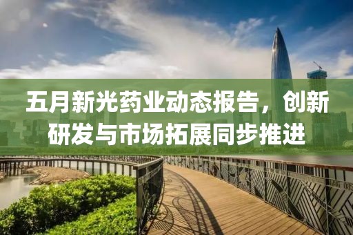 五月新光药业动态报告，创新研发与市场拓展同步推进