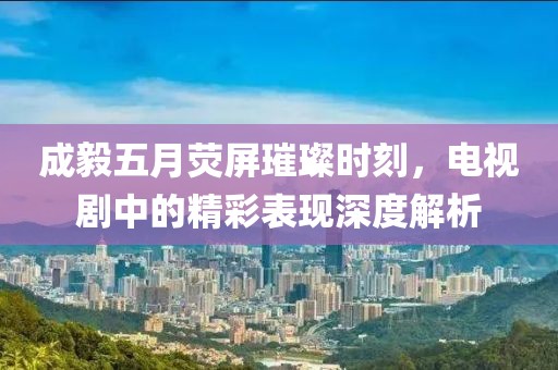 成毅五月荧屏璀璨时刻，电视剧中的精彩表现深度解析