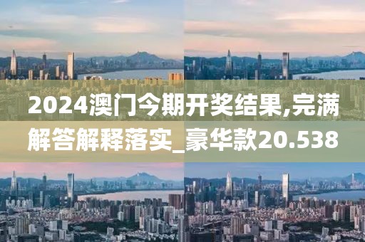 2024澳门今期开奖结果,完满解答解释落实_豪华款20.538