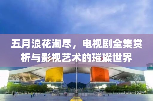 五月浪花淘尽，电视剧全集赏析与影视艺术的璀璨世界