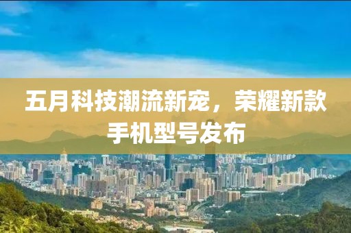 五月科技潮流新宠，荣耀新款手机型号发布