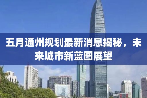 五月通州规划最新消息揭秘，未来城市新蓝图展望