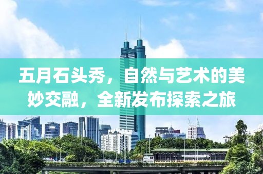 五月石头秀，自然与艺术的美妙交融，全新发布探索之旅