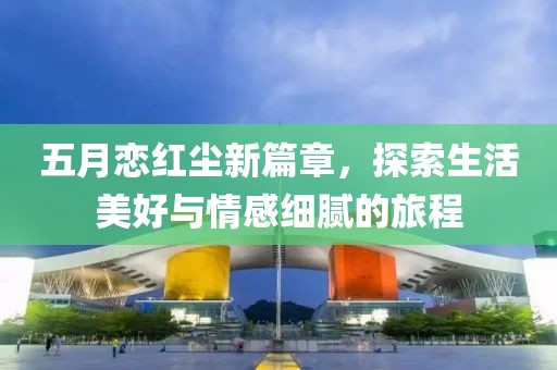 五月恋红尘新篇章，探索生活美好与情感细腻的旅程