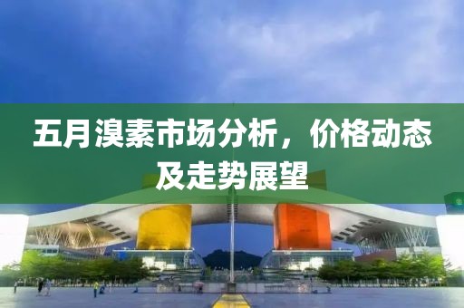 五月溴素市场分析，价格动态及走势展望