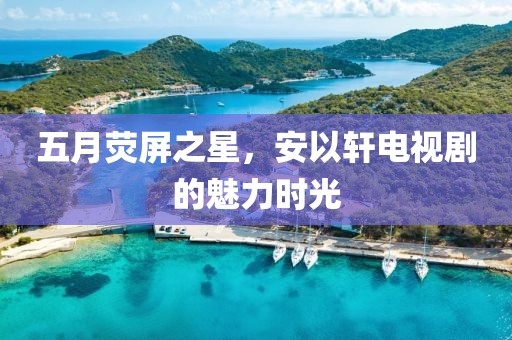 五月荧屏之星，安以轩电视剧的魅力时光