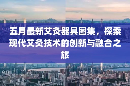 五月最新艾灸器具图集，探索现代艾灸技术的创新与融合之旅