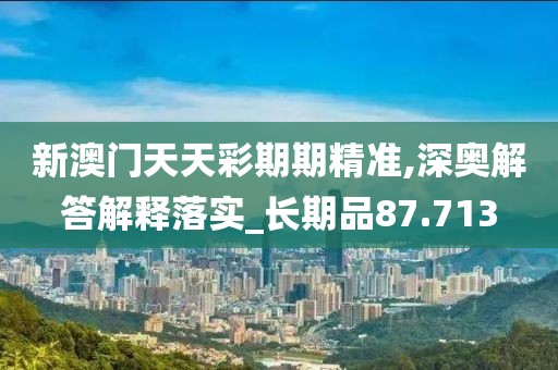 新澳门天天彩期期精准,深奥解答解释落实_长期品87.713
